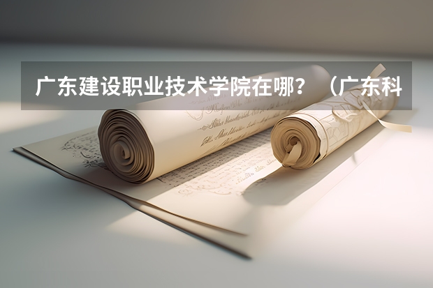 广东建设职业技术学院在哪?(广东科学技术职业学院邮编 附地址和介绍)