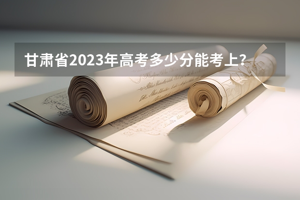 甘肃省2023年高考多少分能考上？